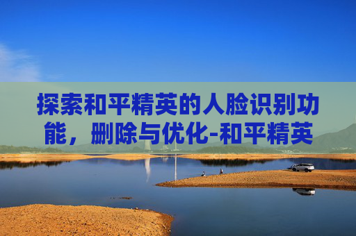 探索和平精英的人脸识别功能，删除与优化-和平精英删除人脸识别怎么删