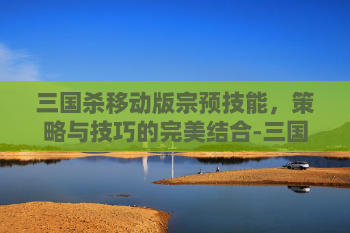 三国杀移动版宗预技能,策略与技巧的完美结合-三国杀 宗预 三国杀移动版宗预技能,策略与技巧的完美结合-三国杀 宗预
