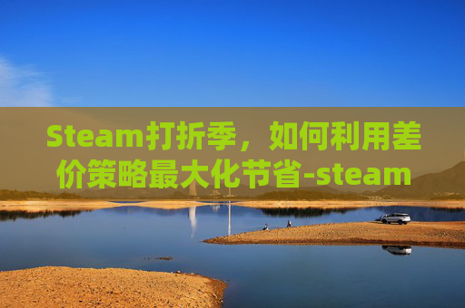 Steam打折季,如何利用差价策略最大化节省-steam打折差价 Steam打折季,如何利用差价策略最大化节省-steam打折差价