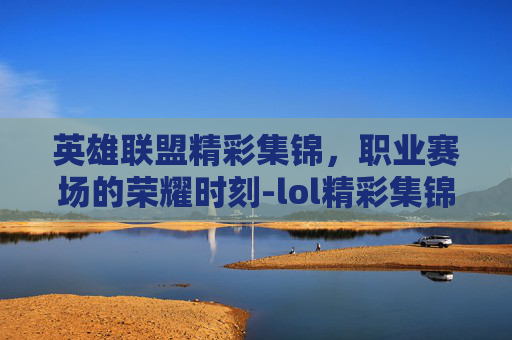 英雄联盟精彩集锦,职业赛场的荣耀时刻-lol精彩集锦职业赛场在哪 英雄联盟精彩集锦,职业赛场的荣耀时刻-lol精彩集锦职业赛场在哪