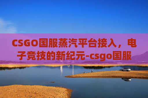 CSGO国服蒸汽平台接入,电子竞技的新纪元-csgo国服蒸汽平台接入不了 CSGO国服蒸汽平台接入,电子竞技的新纪元-csgo国服蒸汽平台接入不了