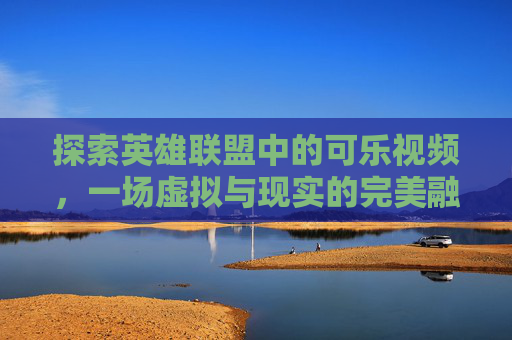 探索英雄联盟中的可乐视频，一场虚拟与现实的完美融合-英雄联盟可乐个人资料简介