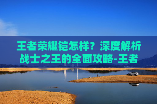 王者荣耀铠怎样？深度解析战士之王的全面攻略-王者荣耀铠怎样穿墙