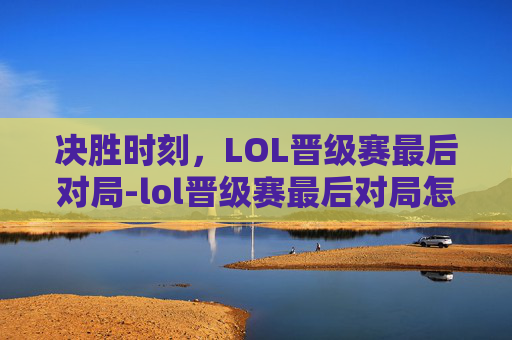 决胜时刻，LOL晋级赛最后对局-lol晋级赛最后对局怎么打