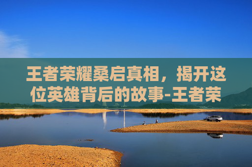 王者荣耀桑启真相,揭开这位英雄背后的故事-王者荣耀桑启真相怎么触发 王者荣耀桑启真相,揭开这位英雄背后的故事-王者荣耀桑启真相怎么触发