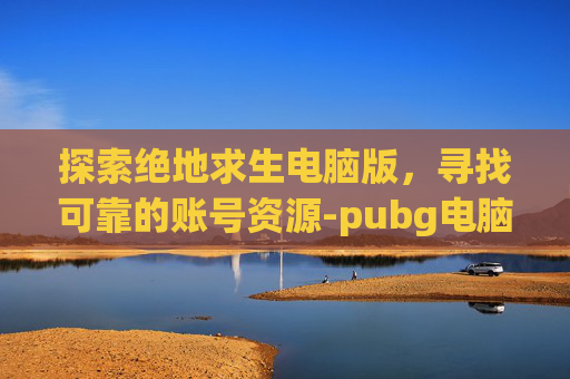 探索绝地求生电脑版，寻找可靠的账号资源-pubg电脑版账号