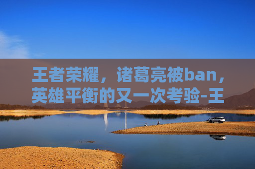 王者荣耀，诸葛亮被ban，英雄平衡的又一次考验-王者荣耀诸葛亮被动