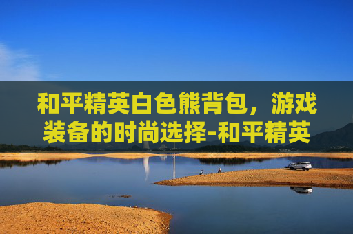 和平精英白色熊背包，游戏装备的时尚选择-和平精英白色熊背包怎么获得
