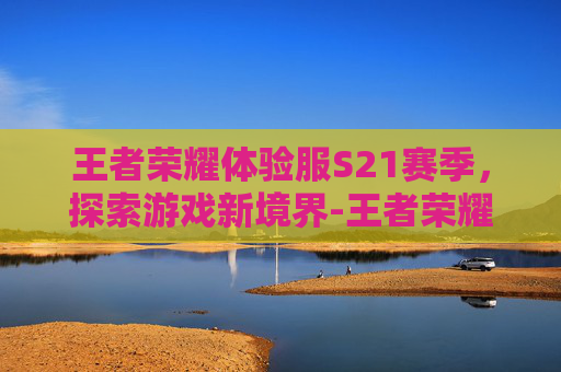 王者荣耀体验服S21赛季，探索游戏新境界-王者荣耀体验服s21赛季更新