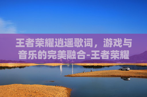 王者荣耀逍遥歌词，游戏与音乐的完美融合-王者荣耀李逍遥歌曲