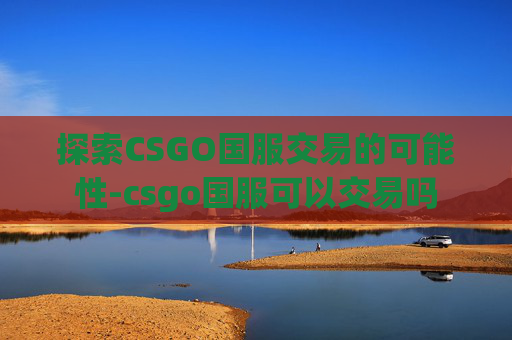 探索CSGO国服交易的可能性-csgo国服可以交易吗 探索CSGO国服交易的可能性-csgo国服可以交易吗