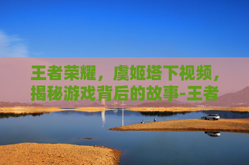 王者荣耀,虞姬塔下视频,揭秘游戏背后的故事-王者荣耀虞姬视频2020 王者荣耀,虞姬塔下视频,揭秘游戏背后的故事-王者荣耀虞姬视频2020