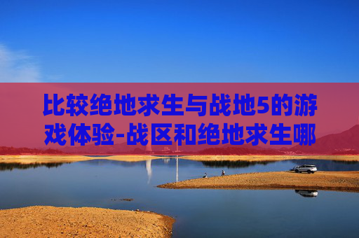 比较绝地求生与战地5的游戏体验-战区和绝地求生哪个好玩