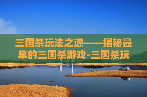 三国杀玩法之源——揭秘最早的三国杀游戏-三国杀玩法最早出自哪里