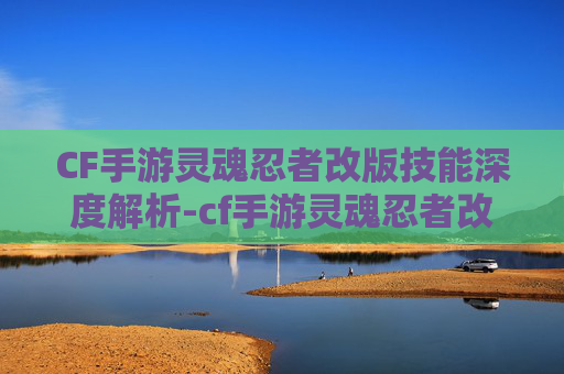 CF手游灵魂忍者改版技能深度解析-cf手游灵魂忍者改版技能怎么用