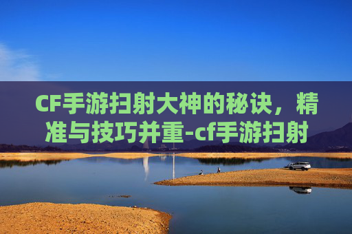 CF手游扫射大神的秘诀,精准与技巧并重-cf手游扫射大神是谁 CF手游扫射大神的秘诀,精准与技巧并重-cf手游扫射大神是谁