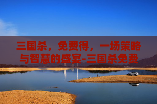 三国杀,免费得,一场策略与智慧的盛宴-三国杀免费得元宝 三国杀,免费得,一场策略与智慧的盛宴-三国杀免费得元宝