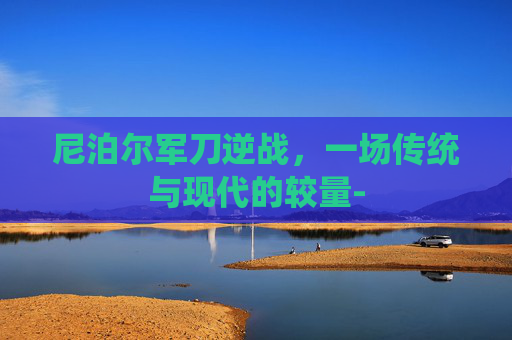 尼泊尔军刀逆战，一场传统与现代的较量-
