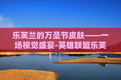 乐芙兰的万圣节皮肤——一场视觉盛宴-英雄联盟乐芙兰万圣节皮肤多少钱 乐芙兰的万圣节皮肤——一场视觉盛宴-英雄联盟乐芙兰万圣节皮肤多少钱