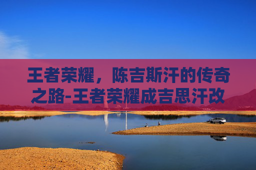 王者荣耀，陈吉斯汗的传奇之路-王者荣耀成吉思汗改名苍的原因