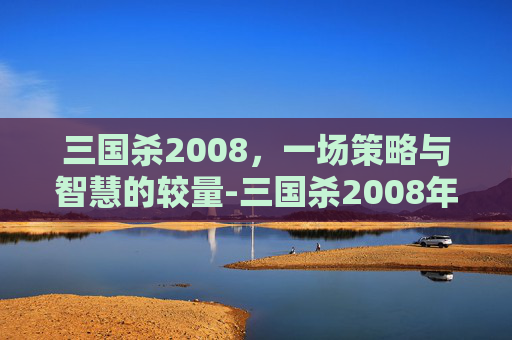 三国杀2008，一场策略与智慧的较量-三国杀2008年龙版