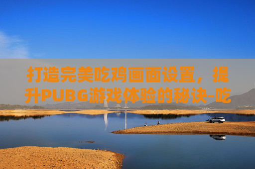 打造完美吃鸡画面设置,提升PUBG游戏体验的秘诀-吃鸡主播的画面设置 打造完美吃鸡画面设置,提升PUBG游戏体验的秘诀-吃鸡主播的画面设置