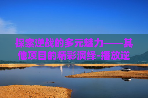 探索逆战的多元魅力——其他项目的精彩演绎-播放逆战其他项目是什么 探索逆战的多元魅力——其他项目的精彩演绎-播放逆战其他项目是什么