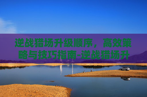 逆战猎场升级顺序,高效策略与技巧指南-逆战猎场升级顺序图 逆战猎场升级顺序,高效策略与技巧指南-逆战猎场升级顺序图