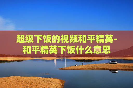 超级下饭的视频和平精英-和平精英下饭什么意思 超级下饭的视频和平精英-和平精英下饭什么意思