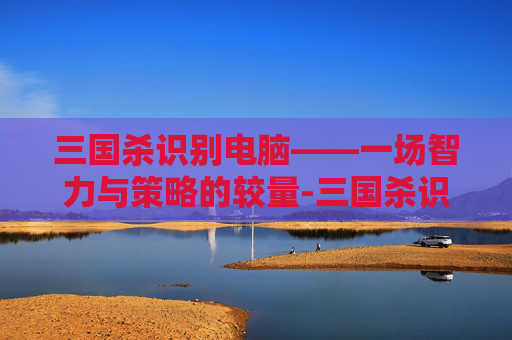 三国杀识别电脑——一场智力与策略的较量-三国杀识别电脑的软件