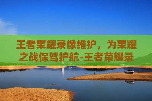 王者荣耀录像维护，为荣耀之战保驾护航-王者荣耀录像维护多久