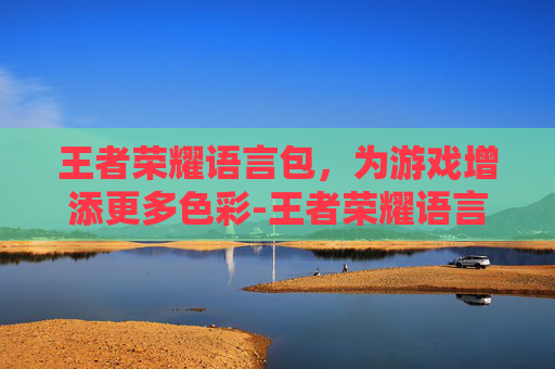 王者荣耀语言包，为游戏增添更多色彩-王者荣耀语言包怎么使用