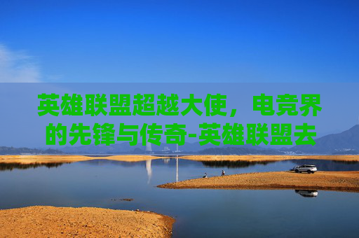 英雄联盟超越大使，电竞界的先锋与传奇-英雄联盟去超越