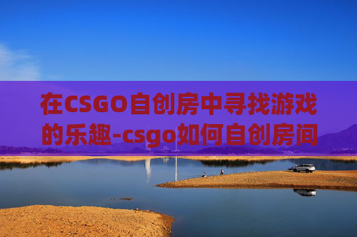 在CSGO自创房中寻找游戏的乐趣-csgo如何自创房间 在CSGO自创房中寻找游戏的乐趣-csgo如何自创房间