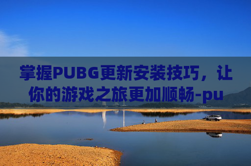 掌握PUBG更新安装技巧，让你的游戏之旅更加顺畅-pubg更新软件
