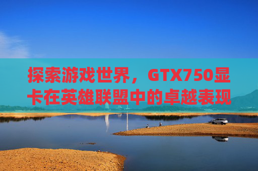 探索游戏世界，GTX750显卡在英雄联盟中的卓越表现-gtx750显卡参数详细