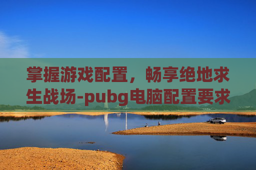掌握游戏配置，畅享绝地求生战场-pubg电脑配置要求高吗