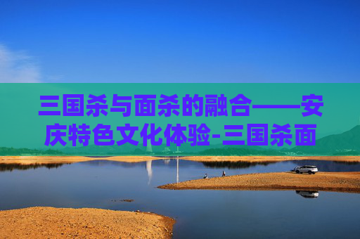 三国杀与面杀的融合——安庆特色文化体验-三国杀面杀规则