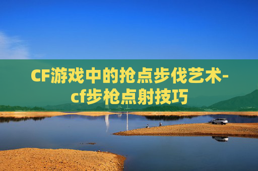 CF游戏中的抢点步伐艺术-cf步枪点射技巧 CF游戏中的抢点步伐艺术-cf步枪点射技巧