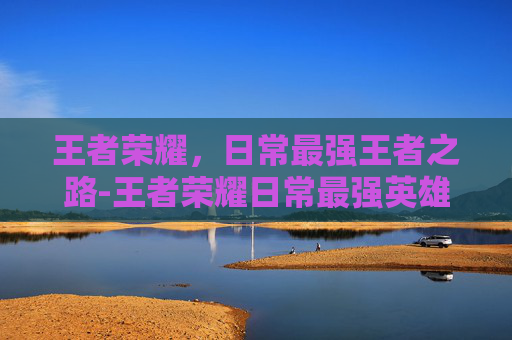 王者荣耀，日常最强王者之路-王者荣耀日常最强英雄