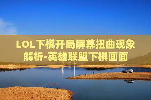 LOL下棋开局屏幕扭曲现象解析-英雄联盟下棋画面
