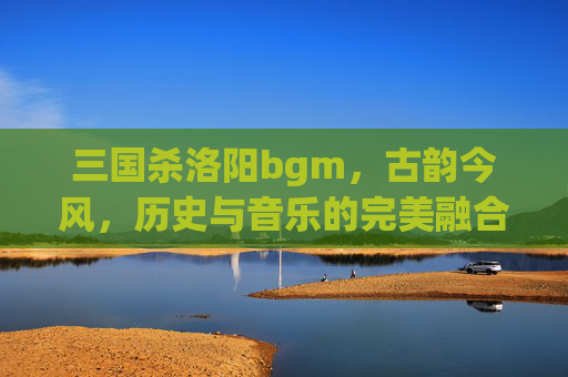 三国杀洛阳bgm,古韵今风,历史与音乐的完美融合-三国杀洛阳铲 三国杀洛阳bgm,古韵今风,历史与音乐的完美融合-三国杀洛阳铲