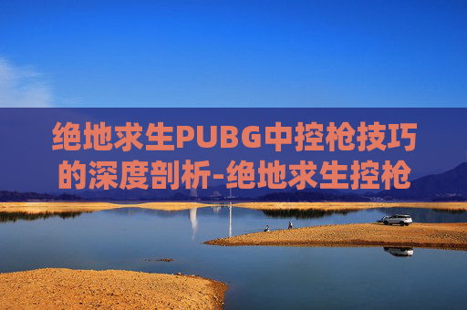 绝地求生PUBG中控枪技巧的深度剖析-绝地求生控枪教学 绝地求生PUBG中控枪技巧的深度剖析-绝地求生控枪教学