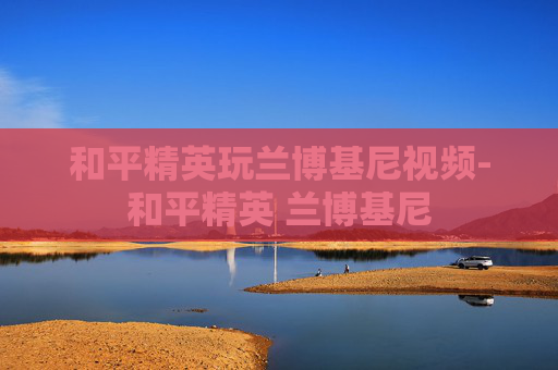 和平精英玩兰博基尼视频-和平精英 兰博基尼