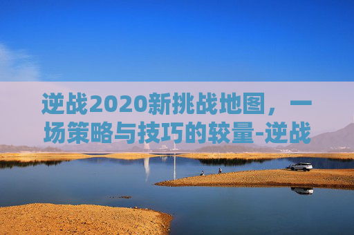 逆战2020新挑战地图,一场策略与技巧的较量-逆战2020新挑战地图攻略 逆战2020新挑战地图,一场策略与技巧的较量-逆战2020新挑战地图攻略