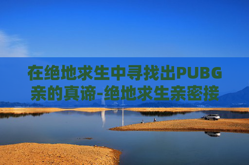 在绝地求生中寻找出PUBG亲的真谛-绝地求生亲密接触 在绝地求生中寻找出PUBG亲的真谛-绝地求生亲密接触