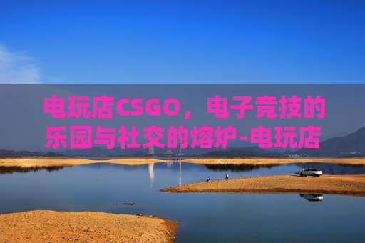 电玩店CSGO,电子竞技的乐园与社交的熔炉-电玩店图片 电玩店CSGO,电子竞技的乐园与社交的熔炉-电玩店图片