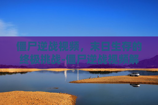 僵尸逆战视频，末日生存的终极挑战-僵尸逆战视频解说