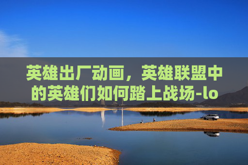 英雄出厂动画，英雄联盟中的英雄们如何踏上战场-lol英雄出厂动画在哪看