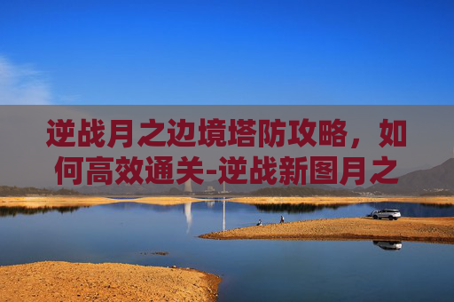 逆战月之边境塔防攻略，如何高效通关-逆战新图月之边境塔防怎么打